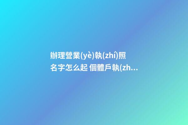 辦理營業(yè)執(zhí)照名字怎么起 個體戶執(zhí)照名字怎么起,起名之家-第1張-店鋪起名-玄機(jī)派